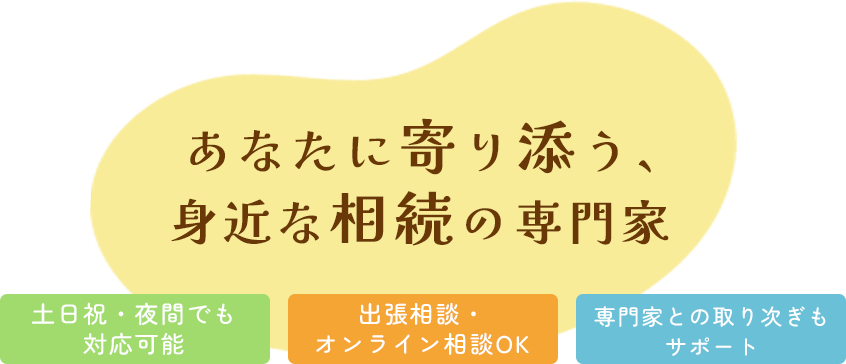 あなたに寄り添う、身近な相続の専門家 土日祝・夜間でも対応可能 出張相談・オンライン相談OK 専門家との取り次ぎもサポート