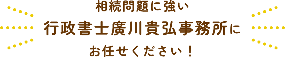 相続問題に強い 行政書士廣川貴弘事務所に お任せください！
